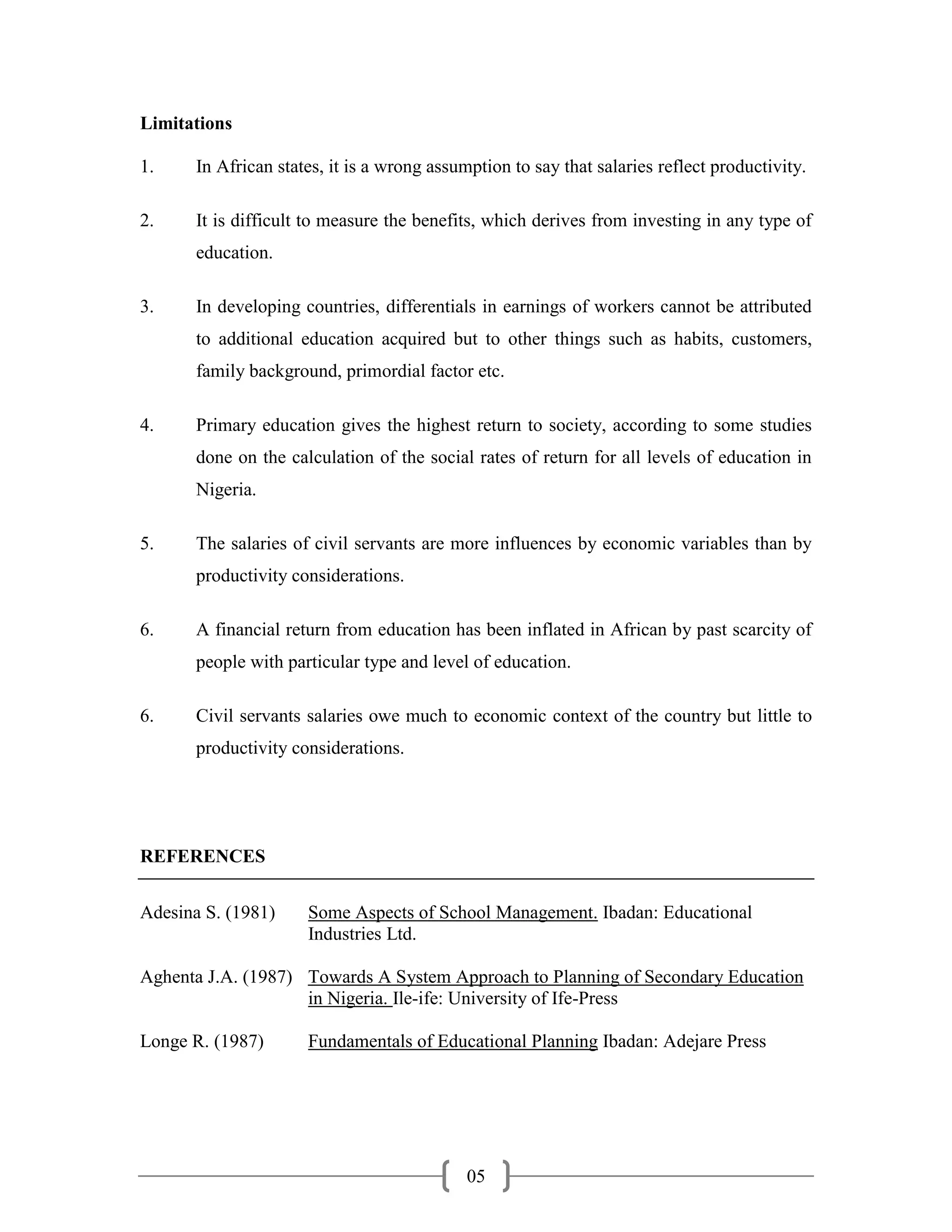 Limitations

1.     In African states, it is a wrong assumption to say that salaries reflect productivity.

2.     It is difficult to measure the benefits, which derives from investing in any type of
       education.

3.     In developing countries, differentials in earnings of workers cannot be attributed
       to additional education acquired but to other things such as habits, customers,
       family background, primordial factor etc.

4.     Primary education gives the highest return to society, according to some studies
       done on the calculation of the social rates of return for all levels of education in
       Nigeria.

5.     The salaries of civil servants are more influences by economic variables than by
       productivity considerations.

6.     A financial return from education has been inflated in African by past scarcity of
       people with particular type and level of education.

6.     Civil servants salaries owe much to economic context of the country but little to
       productivity considerations.




REFERENCES


Adesina S. (1981)     Some Aspects of School Management. Ibadan: Educational
                      Industries Ltd.

Aghenta J.A. (1987) Towards A System Approach to Planning of Secondary Education
                    in Nigeria. Ile-ife: University of Ife-Press

Longe R. (1987)       Fundamentals of Educational Planning Ibadan: Adejare Press




                                             05
 
