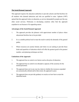The Social Demand Approach

This approach requires the education authorities to provide schools and find facilities for
all students who demand admission and who are qualified to enter. Aghenta (1987)
opined that this approach looks on education, as service demanded by people just like any
other social services. Politicians in developing countries often find the approach
expedient to use because of its appealing nature.

Advantages of the Social Demand Approach

1.     The approach provides the planners with approximate number of places where
       educational facilities has to be provided.

2.     It is a suitable political tool to meet the need to satisfy the demands of the general
       public.

3.     Where resources are acutely limited, and where we are seeking to provide those
       kinds and quantities of education which will offer the greatest good to the greatest
       number, such planning techniques are best.

Limitations of the Approach

1.     The approach has no control over factors such as the price of education

2.     The approach has no control over absorptive capacity of the economy for the
       trained personnel.

3.     The approach does not in any way lay claim to whether the resources expended
       are economically allotted and to that extent, the approach is poor.

4.     The approach does not provide guidance we need as to how best to meet the
       identified needs.




                                            03
 