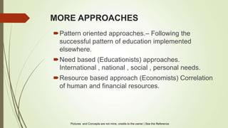 MORE APPROACHES
Pattern oriented approaches.– Following the
successful pattern of education implemented
elsewhere.
Need based (Educationists) approaches.
International , national , social , personal needs.
Resource based approach (Economists) Correlation
of human and financial resources.
Pictures and Concepts are not mine, credits to the owner | See the Reference
 