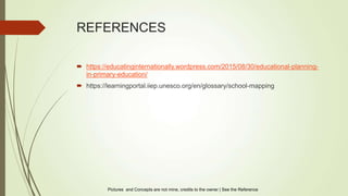 REFERENCES
 https://educatinginternationally.wordpress.com/2015/08/30/educational-planning-
in-primary-education/
 https://learningportal.iiep.unesco.org/en/glossary/school-mapping
Pictures and Concepts are not mine, credits to the owner | See the Reference
 