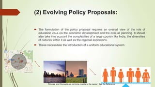(2) Evolving Policy Proposals:
 The formulation of the policy proposal requires an over-all view of the role of
education vis-a-vis the economic development and the over-all planning. It should
also take into account the complexities of a large country like India, the diversities
of cultures within it as well as the regional aspirations.
 These necessitate the introduction of a uniform educational system
Pictures and Concepts are not mine, credits to the owner | See the Reference
 