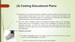(4) Costing Educational Plans:
 Education is an activity wherein the institution and the society bear part of the cost
and the learner bears part of the cost. In order to improve the formulation and
implementation of educational plans, it is necessary to understand the methods of
costing education and the problems associated with it.
 The unit costs of different types of educational facilities need to be computed.
These costs are to be studied in terms of the availability of present and future
financial resources. It should be ensured at this stage that the real cost of
education is not too high so as to be inconsistent with the attainment of the overall
plan objectives.
 Program provision
 The cost of education refers to the cost incurred by the state government or private
sector for providing education to the citizens.
Pictures and Concepts are not mine, credits to the owner | See the Reference
 