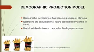 DEMOGRAPHIC PROJECTION MODEL
 Demographic development has become a source of planning.
 Estimating the population that future educational system is to
serve.
 Useful to take decision on new school/college permission.
Pictures and Concepts are not mine, credits to the owner | See the Reference
 