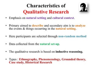 Characteristics of
Qualitative Research
• Emphasis on natural setting and cultural context.
• Primary aimed to describe and secondary aim is to analyze
the events & things occurring in the natural setting.
• Here participants are selected through non-random method
• Data collected from the natural set-up.
• The qualitative research is based on inductive reasoning.
• Types : Ethnography, Phenomenology, Grounded theory,
Case study, Historical Research
 