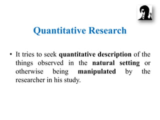 Quantitative Research
• It tries to seek quantitative description of the
things observed in the natural setting or
otherwise being manipulated by the
researcher in his study.
 
