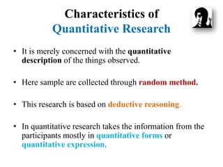Characteristics of
Quantitative Research
• It is merely concerned with the quantitative
description of the things observed.
• Here sample are collected through random method.
• This research is based on deductive reasoning.
• In quantitative research takes the information from the
participants mostly in quantitative forms or
quantitative expression.
 