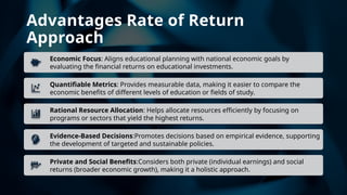 Advantages Rate of Return
Approach
Economic Focus: Aligns educational planning with national economic goals by
evaluating the financial returns on educational investments.
Quantifiable Metrics: Provides measurable data, making it easier to compare the
economic benefits of different levels of education or fields of study.
Rational Resource Allocation: Helps allocate resources efficiently by focusing on
programs or sectors that yield the highest returns.
Evidence-Based Decisions:Promotes decisions based on empirical evidence, supporting
the development of targeted and sustainable policies.
Private and Social Benefits:Considers both private (individual earnings) and social
returns (broader economic growth), making it a holistic approach.
 