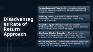 Disadvantag
es Rate of
Return
Approach
Narrow Economic View : Reduces education to purely
economic outcomes, neglecting its social, cultural, and
moral dimensions.
Time-Lag Issues : The benefits of educational
investments take years to materialize, complicating
accurate projections.
Neglect of Equity : May prioritize economically
productive fields over socially essential but less profitable
areas, such as arts or primary education.
Bias Toward Higher Education : Often shows higher
returns for tertiary education, which could lead to
underinvestment in primary and secondary education.
Risk of Inequalities : Could exacerbate social inequalities
by directing resources to already advantaged sectors or
populations that yield higher returns.
 