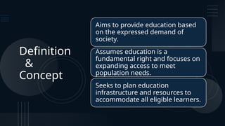 Definition
&
Concept
Aims to provide education based
on the expressed demand of
society.
Assumes education is a
fundamental right and focuses on
expanding access to meet
population needs.
Seeks to plan education
infrastructure and resources to
accommodate all eligible learners.
 