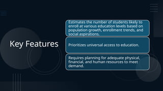 Key Features
Estimates the number of students likely to
enroll at various education levels based on
population growth, enrollment trends, and
social aspirations.
Prioritizes universal access to education.
Requires planning for adequate physical,
financial, and human resources to meet
demand.
 