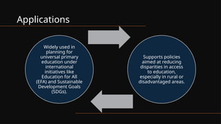 Applications
Widely used in
planning for
universal primary
education under
international
initiatives like
Education for All
(EFA) and Sustainable
Development Goals
(SDGs).
Supports policies
aimed at reducing
disparities in access
to education,
especially in rural or
disadvantaged areas.
 