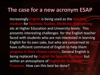 The case for a new acronym ESAP
Increasingly English is being used as the teaching
medium for Business Studies, Medicine, Engineering
etc at Higher Education and University levels. This
presents interesting challenges for the English teacher
faced with students who are not interested in learning
English for its own sake, but who are concerned to
have sufficient command of English to help them
progress in their chosen careers. General English is
being replaced by English for Specific Purposes but
within an atmosphere of English for Academic
Purposes. How can this best be done?
 