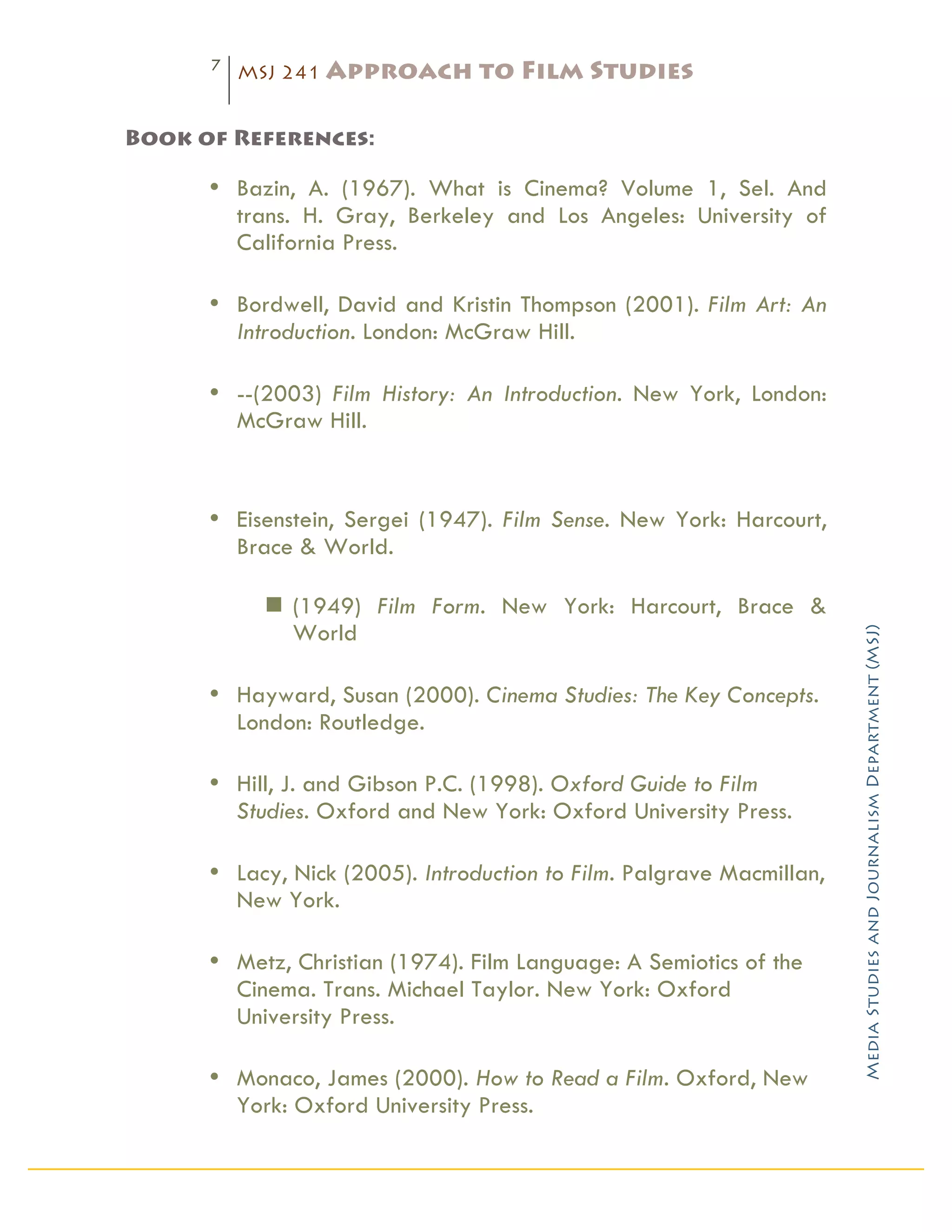 7
           MSJ 241 Approach       to Film Studies
	
  
Book of References:

       • Bazin, A. (1967). What is Cinema? Volume 1, Sel. And
         trans. H. Gray, Berkeley and Los Angeles: University of
         California Press.

       • Bordwell, David and Kristin Thompson (2001). Film Art: An
         Introduction. London: McGraw Hill.

       • --(2003) Film History: An Introduction. New York, London:
         McGraw Hill.



       • Eisenstein, Sergei (1947). Film Sense. New York: Harcourt,
         Brace & World.

            n (1949) Film Form. New York: Harcourt, Brace &
               World




                                                                        Media Studies and Journalism Department (MSJ)	
  
       • Hayward, Susan (2000). Cinema Studies: The Key Concepts.
         London: Routledge.

       • Hill, J. and Gibson P.C. (1998). Oxford Guide to Film
         Studies. Oxford and New York: Oxford University Press.

       • Lacy, Nick (2005). Introduction to Film. Palgrave Macmillan,
         New York.

       • Metz, Christian (1974). Film Language: A Semiotics of the
         Cinema. Trans. Michael Taylor. New York: Oxford
         University Press.

       • Monaco, James (2000). How to Read a Film. Oxford, New
         York: Oxford University Press.
 