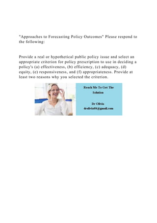 "Approaches to Forecasting Policy Outcomes" Please respond to
the following:
Provide a real or hypothetical public policy issue and select an
appropriate criterion for policy prescription to use in deciding a
policy's (a) effectiveness, (b) efficiency, (c) adequacy, (d)
equity, (e) responsiveness, and (f) appropriateness. Provide at
least two reasons why you selected the criterion.
 