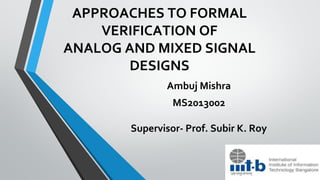 APPROACHES TO FORMAL
VERIFICATION OF
ANALOG AND MIXED SIGNAL
DESIGNS
Ambuj Mishra
MS2013002
Supervisor- Prof. Subir K. Roy
 