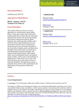 - Page 1 -
International History
Academic year 2019–20
Approaches to Global History
HI118 - Autumn - 6 ECTS
Tuesdays 8.15–10am, S2
Course Description
This seminar offers an overview of recent
approaches to, and discussions about, global
history. It thus aims to take stock of the much
broader global turn in history that has taken place
during the last 30 years. By discussing writings
and research widely drawn upon by global
historians, the seminar provides students with a
toolkit for better understanding the turn away
from nation-centered ways of seeing history,
which have given way to histories focusing on
the movements of people, goods, and ideas across
boundaries and on how these movements have
been determinants of historical change. The
seminar situates global history within related
fields, such as transnational history and imperial
history. Finally, it delves into recent challenges to
global history, which in the eyes of some of its
critics has given up on some classic virtues of
historians altogether. Throughout the seminar, a
particular focus will be on the manifestations and
implications of Eurocentrism in historical
writing.
PROFESSOR
Michael Goebel
michael.goebel@graduateinstitute.ch
Office hours
Tuesdays 2–4pm
ASSISTANT
Michele Sollai
michele.sollai@graduateinstitute.ch
Office hours
Tuesdays 10:15–12:15
Syllabus
Course Requirements
1. Term Paper: 50% of final grade; 4,000 words; deadline January 5, 2020 (by email to professor and TA)
Term papers of 4,000 words (including the footnotes, but excluding the bibliography) should deal with a clearly
circumscribed historical topic and address a viable research question. Topic and question should be related to
migration history, be developed by the student, and discussed in advance with the instructor. For this purpose,
students must submit (by email, to professor and TA) a 300-word abstract by October 22, which states the title,
topic, question, and structure of the future paper. This serves as a basis for discussion in the office hour. Once you
submitted your abstract please make an appointment here:
https://docs.google.com/spreadsheets/d/1ECmV28YZOkGQrTE6_UVThlx8Bmjlw2MfYvmGhN6Tzq4/edit#gid=
0
 