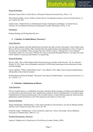 - Page 3 -
Required Reading:
Sebastian Conrad, What is Global History? (Princeton: Princeton University Press, 2016), 1–16.
Merry Wiesner-Hanks, review of What is Global History? by Sebastian Conrad, in Journal of Global History 11,
no. 3 (2016): 481–485.
Gareth Austin, “Global History in (Northwestern) Europe: Explorations and Debates,” in Global History,
Globally, ed. Sven Beckert and Dominic Sachsenmaier (London: Bloomsbury, 2018), 21–44.
Techniques:
Finding, Reading, and Writing Book Reviews
3. 1 October: Is Global History Necessary?
Topic/Question:
Like any other academic sub-field, global history has had its fair share of critics and sceptics. Some of them claim
that it is old wine in new bottles; others maintain that it has neglected place and sedentariness in favor of tropes of
networks, flux, and mobility; others yet argue that it has “had its moment,” suffering from a sort of imperial
overstretch owing to its own success. Whereas last week we discussed what global history is, our topics this week
will be whether it is necessary and whether it is a good thing.
Required Reading:
David A. Bell, “This is What Happens When Historians Overuse the Idea of the Network,” The New Republic,
October 25, 2013: http://www.newrepublic.com/article/114709/world-connecting-reviewed-historians-overuse-
network-metaphor
Jeremy Adelman, “What is Global History Now?” Aeon, March 2, 2017: https://aeon.co/essays/is-global-history-
still-possible-or-has-it-had-its-moment
Richard Drayton and David Motadel, “Discussion: The Futures of Global History,” Journal of Global History 13,
no. 1 (2018): 1–21.
4. 8 October: Globalization in History
Topic/Question:
The rise of global history as a subfield has obviously coincided with the emergence of debates about globalization
in social sciences other than history. But is global history simply the history of globalization? Is it useful to speak
of globalization for historical periods prior to the twentieth century, as many historians today do? And is the term
globalization useful for historians at all? These questions will concern us in this week.
Required Reading:
Jürgen Osterhammel, “Globalizations,” in The Oxford Handbook of World History, ed. Jerry H. Bentley (Oxford
and New York: Oxford University Press, 2011), 89–104.
Frederick Cooper, “Globalization,” in his Colonialism in Question: Theory, Knowledge, History (Berkeley:
University of California Press, 2005), 91–112.
Possible Presentations / Reviews:
Antony G. Hopkins (ed.), Globalization in World History (London: Pimlico, 2002).
 