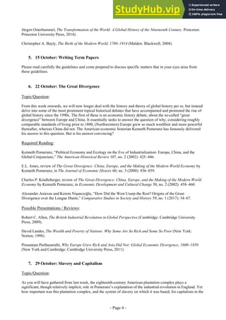 - Page 4 -
Jürgen Osterhammel, The Transformation of the World: A Global History of the Nineteenth Century. Princeton:
Princeton University Press, 2014).
Christopher A. Bayly, The Birth of the Modern World, 1780–1914 (Malden: Blackwell, 2004).
5. 15 October: Writing Term Papers
Please read carefully the guidelines and come prepared to discuss specific matters that in your eyes arise from
these guidelines.
6. 22 October: The Great Divergence
Topic/Question:
From this week onwards, we will now longer deal with the history and theory of global history per se, but instead
delve into some of the most prominent topical historical debates that have accompanied and promoted the rise of
global history since the 1990s. The first of these is an economic history debate, about the so-called “great
divergence” between Europe and China. It essentially seeks to answer the question of why, considering roughly
comparable standards of living prior to 1800, (Northwestern) Europe grew so much wealthier and more powerful
thereafter, whereas China did not. The American economic historian Kenneth Pomeranz has famously delivered
his answer to this question. But is his answer convincing?
Required Reading:
Kenneth Pomeranz, “Political Economy and Ecology on the Eve of Industrialization: Europe, China, and the
Global Conjuncture,” The American Historical Review 107, no. 2 (2002): 425–446.
E.L. Jones, review of The Great Divergence: China, Europe, and the Making of the Modern World Economy by
Kenneth Pomeranz, in The Journal of Economic History 60, no. 3 (2000): 856–859.
Charles P. Kindleberger, review of The Great Divergence: China, Europe, and the Making of the Modern World
Economy by Kenneth Pomeranz, in Economic Development and Cultural Change 50, no. 2 (2002): 458–460.
Alexander Anievas and Kerem Nişancioğlu, “How Did the West Usurp the Rest? Origins of the Great
Divergence over the Longue Durée,” Comparative Studies in Society and History 59, no. 1 (2017): 34–67.
Possible Presentations / Reviews:
Robert C. Allen, The British Industrial Revolution in Global Perspective (Cambridge: Cambridge University
Press, 2009).
David Landes, The Wealth and Poverty of Nations: Why Some Are So Rich and Some So Poor (New York:
Norton, 1998).
Prasannan Parthasarathi, Why Europe Grew Rich and Asia Did Not: Global Economic Divergence, 1600–1850
(New York and Cambridge: Cambridge University Press, 2011).
7. 29 October: Slavery and Capitalism
Topic/Question:
As you will have gathered from last week, the eighteenth-century American plantation complex plays a
significant, though relatively implicit, role in Pomeranz’s explanation of the industrial revolution in England. Yet
how important was this plantation complex, and the system of slavery on which it was based, for capitalism in the
 