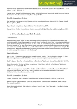 - Page 6 -
Laurent Dubois, “An Enslaved Enlightenment: Rethinking the Intellectual History of the French Atlantic,” Social
History 31, no. 1 (2006): 1–14.
Samuel Moyn, “On the Nonglobalization of Ideas,” in Global Intellectual History, ed. Samuel Moyn and Andrew
Sartori (New York: Columbia University Press, 2013), 187–204.
Possible Presentations / Reviews:
Jan Eckel, The Ambivalence of Good: Human Rights in International Politics Since the 1940s (Oxford: Oxford
University Press, 2019).
Lynn Hunt, Inventing Human Rights: A History (New York: Norton, 2007).
Samuel Moyn, The Last Utopia: Human Rights in History (Cambridge, Mass.: Harvard University Press, 2010).
9. 12 November: Empires and Their Boundaries
Topic/Question:
One attraction of global history has been that other than transnational history or international history it is more
obviously capable of encompassing quarters of world history in which the nation-state was not the most important
point of reference for political organization—in other words, the overwhelming majority of humanity prior to the
twentieth century. For the same reason, global history has revived debates about the relationship between empires
and nation-states; notably in the U.S. case, which on the one hand was long seen as a quintessential example of a
postcolonial or post-imperial nation-state, yet on the other hand also acted as an imperialist power throughout the
twentieth century. How should one write this history?
Required Reading:
Patrick Iber, “Off the Map: How the United States Reinvented Empire,” The New Republic, February 12, 2019:
https://newrepublic.com/article/153038/how-america-reinvented-empire-review-daniel-immerwahr
Paul A. Kramer, “How Not to Write the History of U.S. Empire,” Diplomatic History 42, no. 5 (2018): 911–931.
Daniel Immerwahr, “Writing the History of the Greater United States: A Reply to Paul Kramer,” Diplomatic
History 43, no. 2 (2019): 397–403.
Andy Seal, “Arrogance and Empire: What Can U.S. Intellectual History Learn from U.S. and the World?” U.S.
Intellectual History Blog, May 20, 2019: https://s-usih.org/2019/05/arrogance-and-empire-what-can-us-
intellectual-history-learn-from-us-and-the-world/
Possible Presentations / Reviews:
Antony G. Hopkins, American Empire: A Global History (Princeton: Princeton University Press, 2018).
Charles S. Maier, Among Empires: American Ascendancy and Its Predecessors (Cambridge, Mass.: Harvard
University Press, 2006).
Daniel Immerwahr, How to Hide an Empire: A History of the Greater United States (New York: Farrar, Straus
and Giroux, 2019).
 