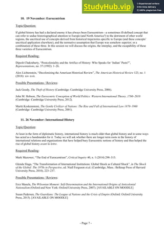 - Page 7 -
10. 19 November: Eurocentrism
Topic/Question:
If global history has had a declared enemy it has always been Eurocentrism—a sometimes ill-defined concept that
can refer to undue historiographical attention to Europe (and North America?) to the detriment of other world
regions, the uncritical use of concepts derived from historical trajectories specific to Europe (and these concepts’
uncritical application elsewhere), and the normative assumption that Europe was somehow superior; or a
combination of these three. In this session we will discuss the origins, the interplay, and the escapability of these
three varieties of Eurocentrism.
Required Reading:
Dipesh Chakrabarty, “Postcoloniality and the Artifice of History: Who Speaks for ‘Indian’ Pasts?”,
Representations, no. 37 (1992): 1–26.
Alex Lichtenstein, “Decolonizing the American Historical Review”, The American Historical Review 123, no. 1
(2018): xiv–xvii.
Possible Presentations / Reviews:
Jack Goody, The Theft of History (Cambridge: Cambridge University Press, 2006).
John M. Hobson, The Eurocentric Conception of World Politics: Western International Theory, 1760–2010
(Cambridge: Cambridge University Press, 2012).
Martti Koskenniemi, The Gentle Civilizer of Nations: The Rise and Fall of International Law 1870–1960
(Cambridge: Cambridge University Press, 2001).
11. 26 November: International History
Topic/Question:
At least in the form of diplomatic history, international history is much older than global history and in some ways
has acted as a handmaiden for it. Today we will ask whether there are longer term roots in the history of
international relations and organizations that have helped bury Eurocentric notions of history and thus helped the
rise of global history avant la lettre.
Required Reading:
Mark Mazower, “The End of Eurocentrism”, Critical Inquiry 40, n. 1 (2014) 298–313.
Glenda Sluga, “The Transformation of International Institutions: Global Shock as Cultural Shock”, in The Shock
of the Global: The 1970s in Perspective, ed. Niall Ferguson et.al. (Cambridge, Mass.: Belknap Press of Harvard
University Press, 2010), 223–237.
Possible Presentations / Reviews:
Erez Manela, The Wilsonian Moment: Self-Determination and the International Origins of Anticolonial
Nationalism (Oxford and New York: Oxford University Press, 2007). [AVAILABLE ON MOODLE]
Susan Pedersen, The Guardians: The League of Nations and the Crisis of Empire (Oxford: Oxford University
Press, 2015). [AVAILABLE ON MOODLE]
 
