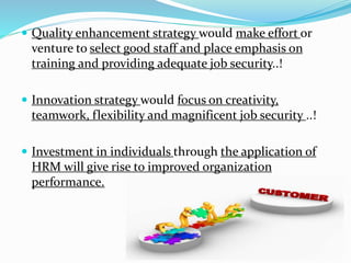  Quality enhancement strategy would make effort or 
venture to select good staff and place emphasis on 
training and providing adequate job security..! 
 Innovation strategy would focus on creativity, 
teamwork, flexibility and magnificent job security ..! 
 Investment in individuals through the application of 
HRM will give rise to improved organization 
performance. 
 