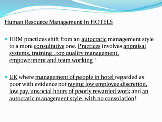 Human Resource Management In HOTELS 
 HRM practices shift from an autocratic management style 
to a more consultative one. Practices involves appraisal 
systems, training , top quality management, 
empowerment and team working ! 
 UK where management of people in hotel regarded as 
poor with evidence pot raying low employee discretion, 
low pay, unsocial hours of poorly rewarded work and an 
autocratic management style with no consolation! 
 