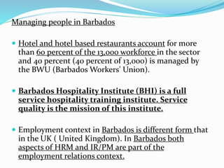 Managing people in Barbados 
 Hotel and hotel based restaurants account for more 
than 60 percent of the 13,000 workforce in the sector 
and 40 percent (40 percent of 13,000) is managed by 
the BWU (Barbados Workers' Union). 
 Barbados Hospitality Institute (BHI) is a full 
service hospitality training institute. Service 
quality is the mission of this institute. 
 Employment context in Barbados is different form that 
in the UK ( United Kingdom). In Barbados both 
aspects of HRM and IR/PM are part of the 
employment relations context. 
 