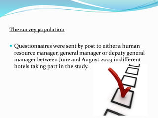 The survey population 
 Questionnaires were sent by post to either a human 
resource manager, general manager or deputy general 
manager between June and August 2003 in different 
hotels taking part in the study. 
 