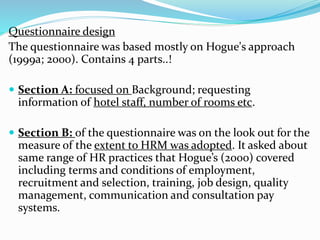 Questionnaire design 
The questionnaire was based mostly on Hogue's approach 
(1999a; 2000). Contains 4 parts..! 
 Section A: focused on Background; requesting 
information of hotel staff, number of rooms etc. 
 Section B: of the questionnaire was on the look out for the 
measure of the extent to HRM was adopted. It asked about 
same range of HR practices that Hogue’s (2000) covered 
including terms and conditions of employment, 
recruitment and selection, training, job design, quality 
management, communication and consultation pay 
systems. 
 