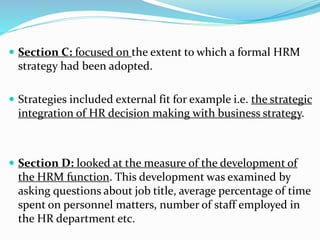  Section C: focused on the extent to which a formal HRM 
strategy had been adopted. 
 Strategies included external fit for example i.e. the strategic 
integration of HR decision making with business strategy. 
 Section D: looked at the measure of the development of 
the HRM function. This development was examined by 
asking questions about job title, average percentage of time 
spent on personnel matters, number of staff employed in 
the HR department etc. 
 
