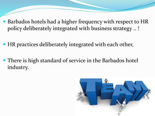  Barbados hotels had a higher frequency with respect to HR 
policy deliberately integrated with business strategy .. ! 
 HR practices deliberately integrated with each other, 
 There is high standard of service in the Barbados hotel 
industry. 
 