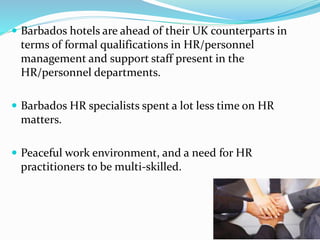  Barbados hotels are ahead of their UK counterparts in 
terms of formal qualifications in HR/personnel 
management and support staff present in the 
HR/personnel departments. 
 Barbados HR specialists spent a lot less time on HR 
matters. 
 Peaceful work environment, and a need for HR 
practitioners to be multi-skilled. 
 