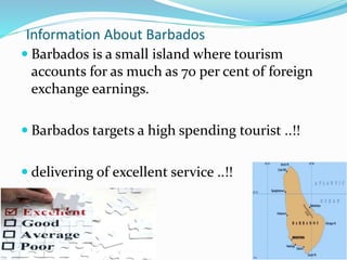 Information About Barbados 
 Barbados is a small island where tourism 
accounts for as much as 70 per cent of foreign 
exchange earnings. 
 Barbados targets a high spending tourist ..!! 
 delivering of excellent service ..!! 
 
