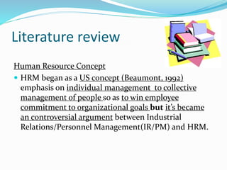 Literature review 
Human Resource Concept 
 HRM began as a US concept (Beaumont, 1992) 
emphasis on individual management to collective 
management of people so as to win employee 
commitment to organizational goals but it’s became 
an controversial argument between Industrial 
Relations/Personnel Management(IR/PM) and HRM. 
 