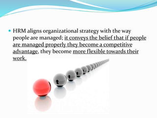  HRM aligns organizational strategy with the way 
people are managed; it conveys the belief that if people 
are managed properly they become a competitive 
advantage, they become more flexible towards their 
work. 
 