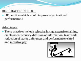 BEST PRACTICE SCHOOL 
 HR practices which would improve organizational 
performance..! 
Advantages: 
 These practices include selective hiring, extensive training, 
employment security, diffusion of information, teamwork, 
reduction of status differences and performance related 
and incentive pay. 
 