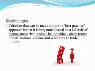 Disadvantages: 
 Criticism that can be made about the “best practice” 
approach is that it is very much based on a US style of 
management that tends to be individualistic in terms 
of both national culture and resistance to trade 
unions. 
 