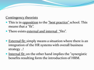 Contingency theorists 
 This is in opposition to the "best practice" school. This 
means that a "fit”. 
 There exists external and internal “fits”. 
 External fit: simply means a situation where there is an 
integration of the HR systems with overall business 
strategy ..! 
 Internal fit: on the other hand implies the "synergistic 
benefits resulting form the introduction of HRM. 
 