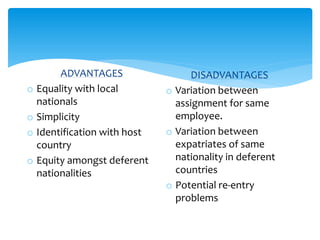 ADVANTAGES
o Equality with local
nationals
o Simplicity
o Identification with host
country
o Equity amongst deferent
nationalities
DISADVANTAGES
o Variation between
assignment for same
employee.
o Variation between
expatriates of same
nationality in deferent
countries
o Potential re-entry
problems
 