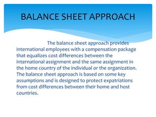 The balance sheet approach provides
international employees with a compensation package
that equalizes cost differences between the
international assignment and the same assignment in
the home country of the individual or the organization.
The balance sheet approach is based on some key
assumptions and is designed to protect expatriations
from cost differences between their home and host
countries.
BALANCE SHEET APPROACH
 