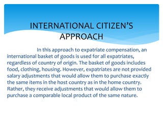 In this approach to expatriate compensation, an
international basket of goods is used for all expatriates,
regardless of country of origin. The basket of goods includes
food, clothing, housing. However, expatriates are not provided
salary adjustments that would allow them to purchase exactly
the same items in the host country as in the home country.
Rather, they receive adjustments that would allow them to
purchase a comparable local product of the same nature.
INTERNATIONAL CITIZEN’S
APPROACH
 