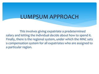 This involves giving expatriate a predetermined
salary and letting the individual decide about how to spend it.
Finally, there is the regional system, under which the MNC sets
a compensation system for all expatriates who are assigned to
a particular region.
LUMPSUM APPROACH
 