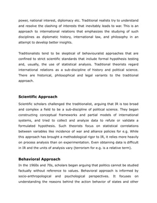 power, national interest, diplomacy etc. Traditional realists try to understand
and resolve the clashing of interests that inevitably leads to war. This is an
approach to international relations that emphasizes the studying of such
disciplines as diplomatic history, international law, and philosophy in an
attempt to develop better insights.
Traditionalists tend to be skeptical of behaviouralist approaches that are
confined to strict scientific standards that include formal hypothesis testing
and, usually, the use of statistical analysis. Traditional theorists regard
international relations as a sub-discipline of history and political science.
There are historical, philosophical and legal variants to the traditional
approach.
Scientific Approach
Scientific scholars challenged the traditionalist, arguing that IR is too broad
and complex a field to be a sub-discipline of political science. They began
constructing conceptual frameworks and partial models of international
systems, and tried to collect and analyze data to refute or validate a
formulated hypothesis. Such theorists focus on statistical correlations
between variables like incidence of war and alliance policies for e.g. While
this approach has brought a methodological rigor to IR, it relies more heavily
on process analysis than on experimentation. Even obtaining data is difficult
in IR and the units of analysis vary (terrorism for e.g. is a relative term).
Behavioral Approach
In the 1960s and 70s, scholars began arguing that politics cannot be studied
factually without reference to values. Behavioral approach is informed by
socio-anthropological and psychological perspectives. It focuses on
understanding the reasons behind the action behavior of states and other
 