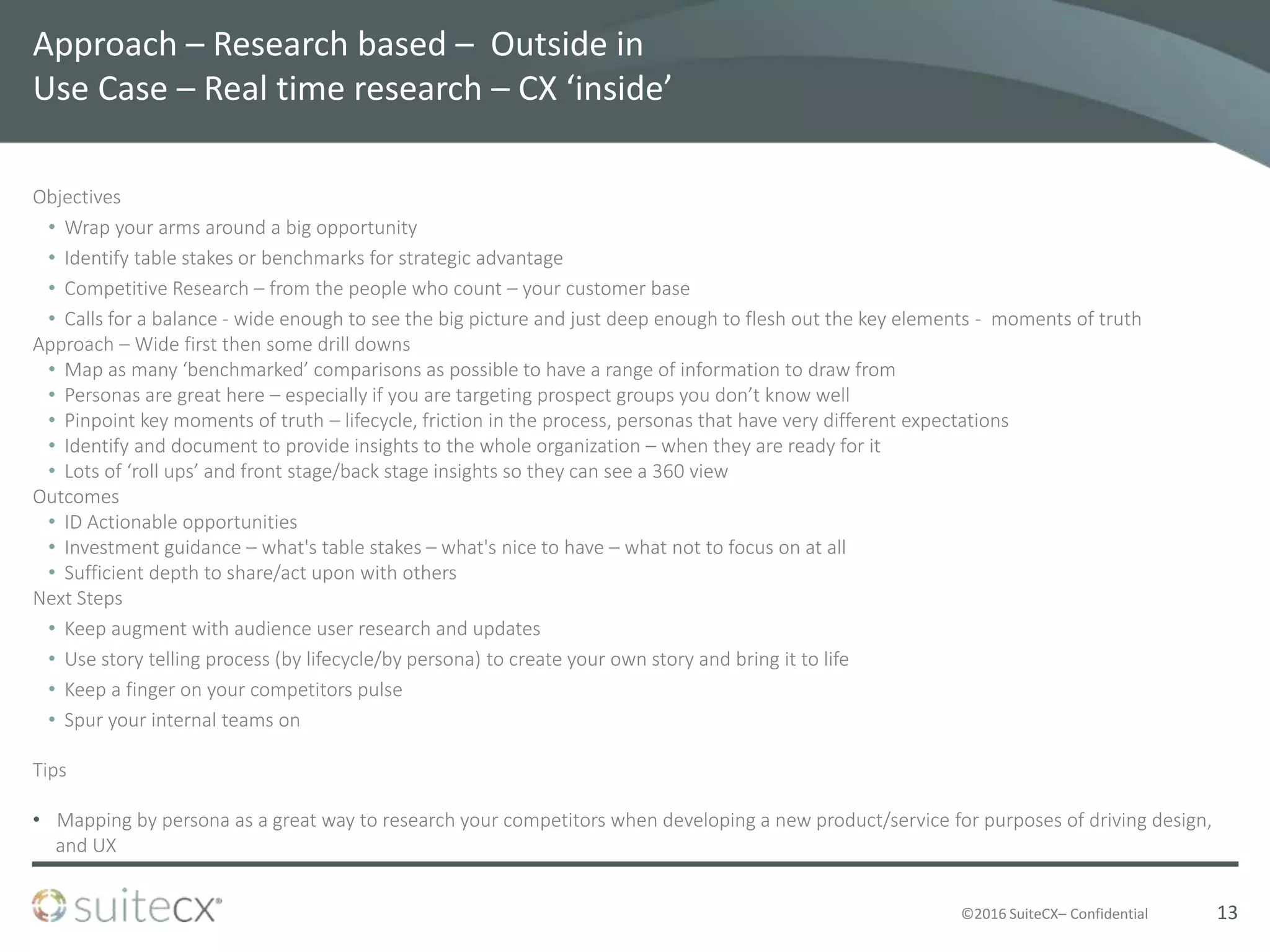©2016 SuiteCX– Confidential
Approach – Research based – Outside in
Use Case – Real time research – CX ‘inside’
Objectives
• Wrap your arms around a big opportunity
• Identify table stakes or benchmarks for strategic advantage
• Competitive Research – from the people who count – your customer base
• Calls for a balance - wide enough to see the big picture and just deep enough to flesh out the key elements - moments of truth
Approach – Wide first then some drill downs
• Map as many ‘benchmarked’ comparisons as possible to have a range of information to draw from
• Personas are great here – especially if you are targeting prospect groups you don’t know well
• Pinpoint key moments of truth – lifecycle, friction in the process, personas that have very different expectations
• Identify and document to provide insights to the whole organization – when they are ready for it
• Lots of ‘roll ups’ and front stage/back stage insights so they can see a 360 view
Outcomes
• ID Actionable opportunities
• Investment guidance – what's table stakes – what's nice to have – what not to focus on at all
• Sufficient depth to share/act upon with others
Next Steps
• Keep augment with audience user research and updates
• Use story telling process (by lifecycle/by persona) to create your own story and bring it to life
• Keep a finger on your competitors pulse
• Spur your internal teams on
Tips
• Mapping by persona as a great way to research your competitors when developing a new product/service for purposes of driving design,
and UX
13
 