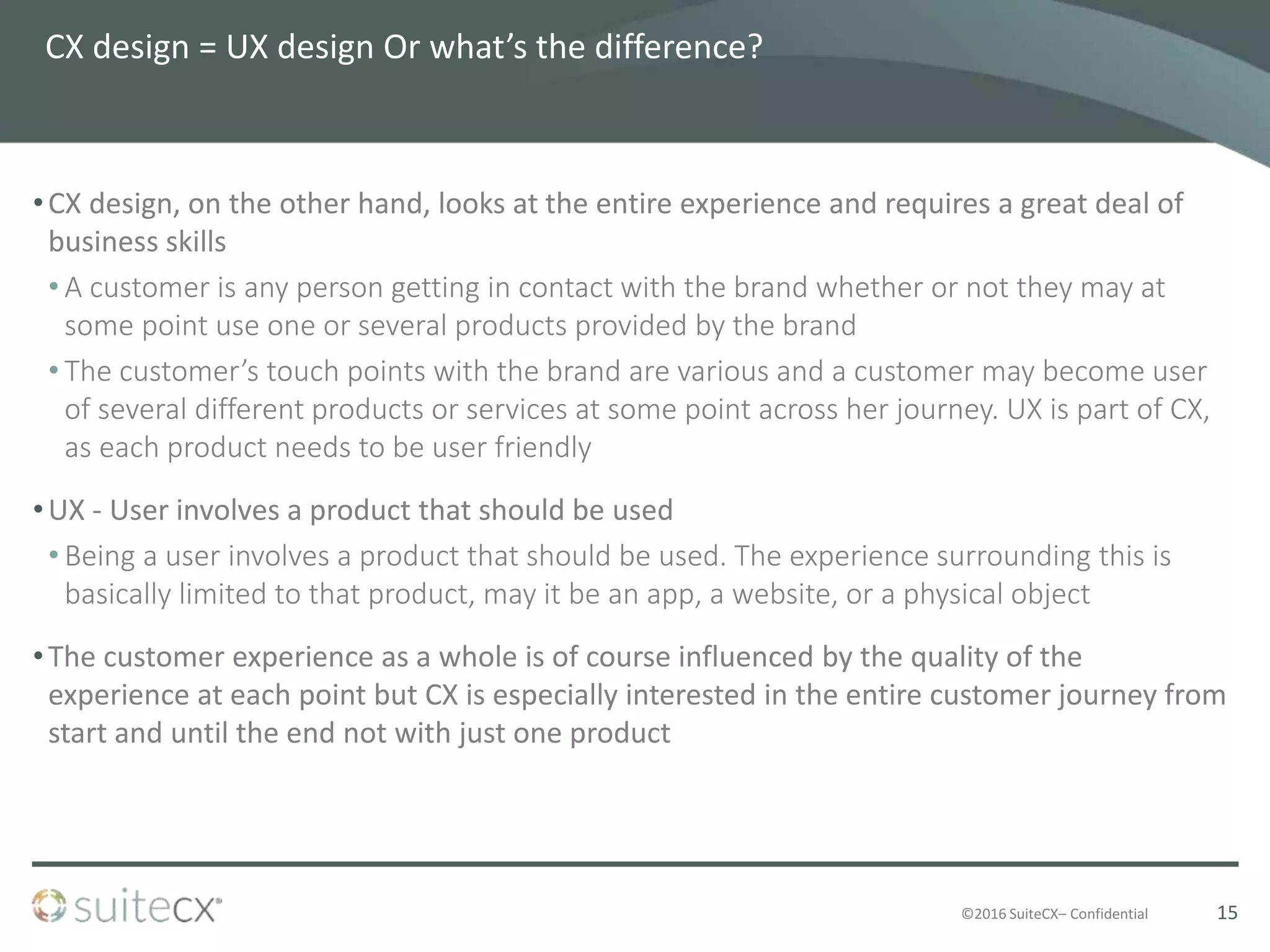 ©2016 SuiteCX– Confidential
CX design = UX design Or what’s the difference?
•CX design, on the other hand, looks at the entire experience and requires a great deal of
business skills
• A customer is any person getting in contact with the brand whether or not they may at
some point use one or several products provided by the brand
• The customer’s touch points with the brand are various and a customer may become user
of several different products or services at some point across her journey. UX is part of CX,
as each product needs to be user friendly
•UX - User involves a product that should be used
• Being a user involves a product that should be used. The experience surrounding this is
basically limited to that product, may it be an app, a website, or a physical object
•The customer experience as a whole is of course influenced by the quality of the
experience at each point but CX is especially interested in the entire customer journey from
start and until the end not with just one product
15
 