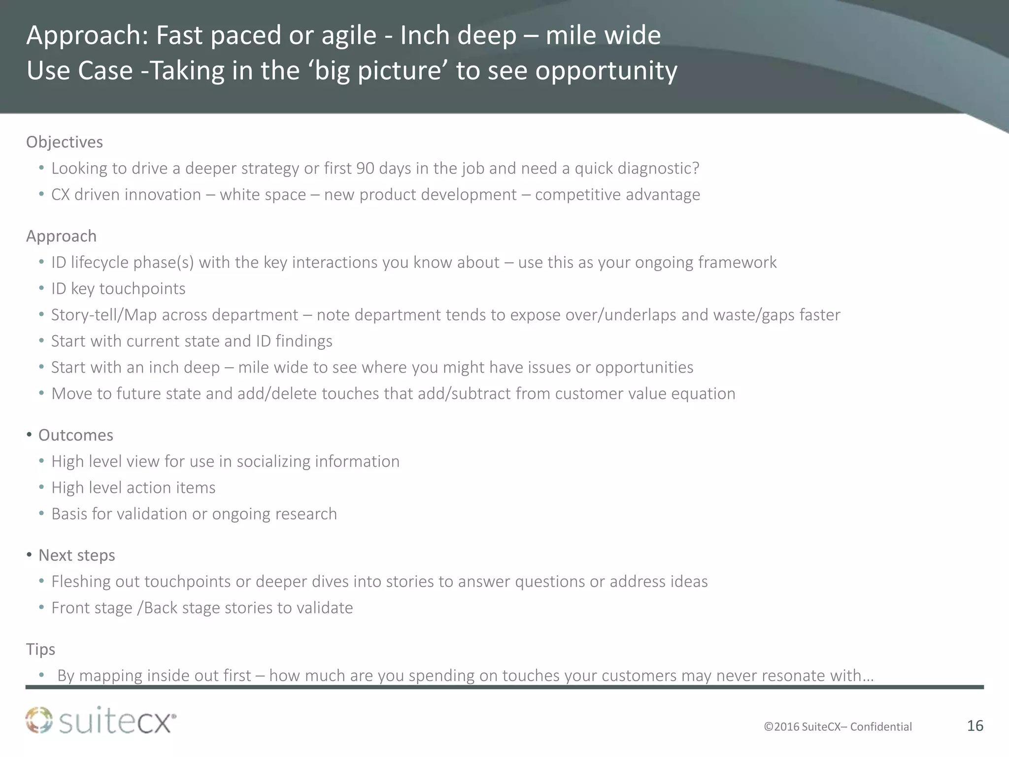 ©2016 SuiteCX– Confidential
Approach: Fast paced or agile - Inch deep – mile wide
Use Case -Taking in the ‘big picture’ to see opportunity
Objectives
• Looking to drive a deeper strategy or first 90 days in the job and need a quick diagnostic?
• CX driven innovation – white space – new product development – competitive advantage
Approach
• ID lifecycle phase(s) with the key interactions you know about – use this as your ongoing framework
• ID key touchpoints
• Story-tell/Map across department – note department tends to expose over/underlaps and waste/gaps faster
• Start with current state and ID findings
• Start with an inch deep – mile wide to see where you might have issues or opportunities
• Move to future state and add/delete touches that add/subtract from customer value equation
• Outcomes
• High level view for use in socializing information
• High level action items
• Basis for validation or ongoing research
• Next steps
• Fleshing out touchpoints or deeper dives into stories to answer questions or address ideas
• Front stage /Back stage stories to validate
Tips
• By mapping inside out first – how much are you spending on touches your customers may never resonate with…
16
 