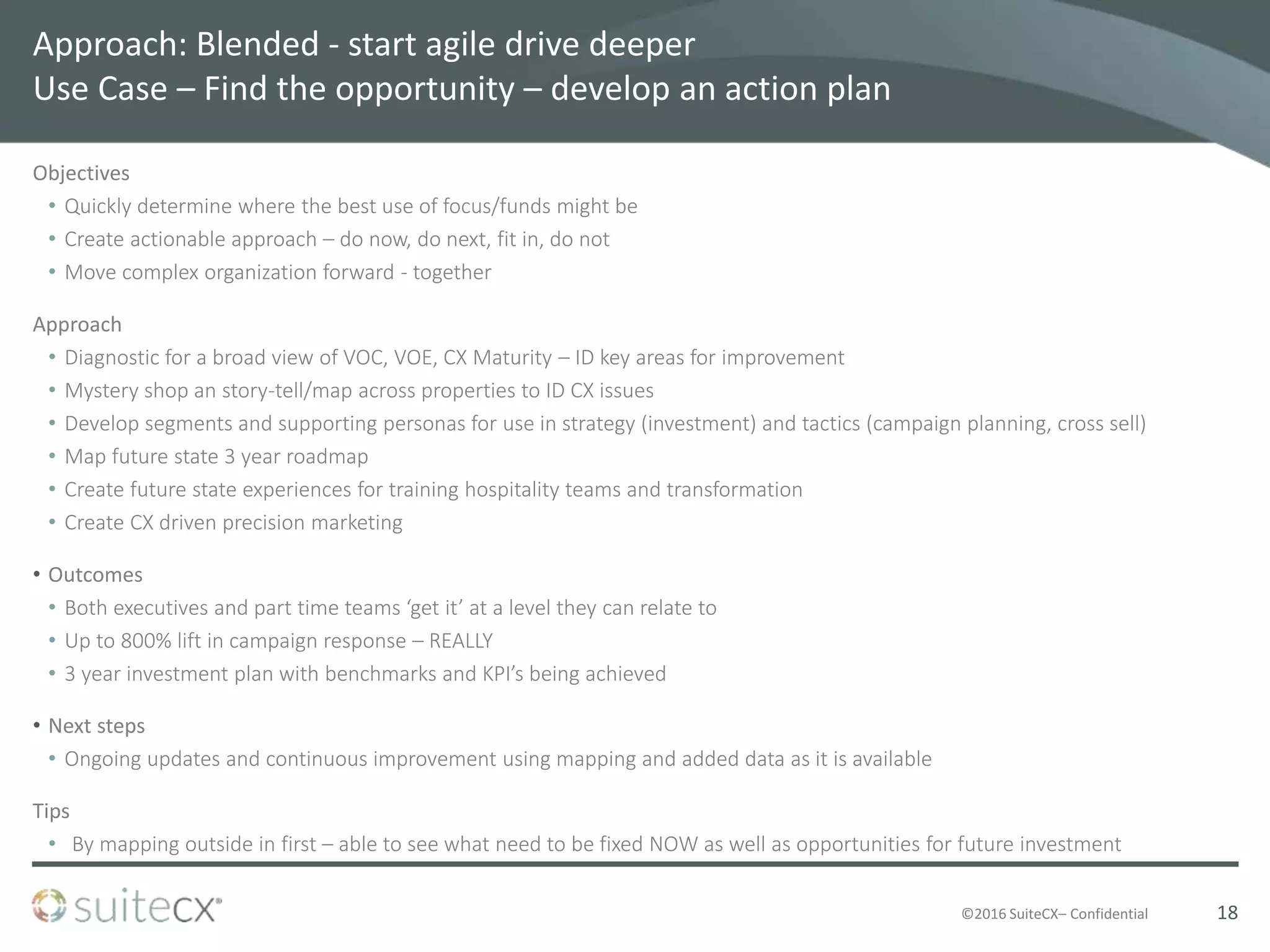 ©2016 SuiteCX– Confidential
Approach: Blended - start agile drive deeper
Use Case – Find the opportunity – develop an action plan
Objectives
• Quickly determine where the best use of focus/funds might be
• Create actionable approach – do now, do next, fit in, do not
• Move complex organization forward - together
Approach
• Diagnostic for a broad view of VOC, VOE, CX Maturity – ID key areas for improvement
• Mystery shop an story-tell/map across properties to ID CX issues
• Develop segments and supporting personas for use in strategy (investment) and tactics (campaign planning, cross sell)
• Map future state 3 year roadmap
• Create future state experiences for training hospitality teams and transformation
• Create CX driven precision marketing
• Outcomes
• Both executives and part time teams ‘get it’ at a level they can relate to
• Up to 800% lift in campaign response – REALLY
• 3 year investment plan with benchmarks and KPI’s being achieved
• Next steps
• Ongoing updates and continuous improvement using mapping and added data as it is available
Tips
• By mapping outside in first – able to see what need to be fixed NOW as well as opportunities for future investment
18
 