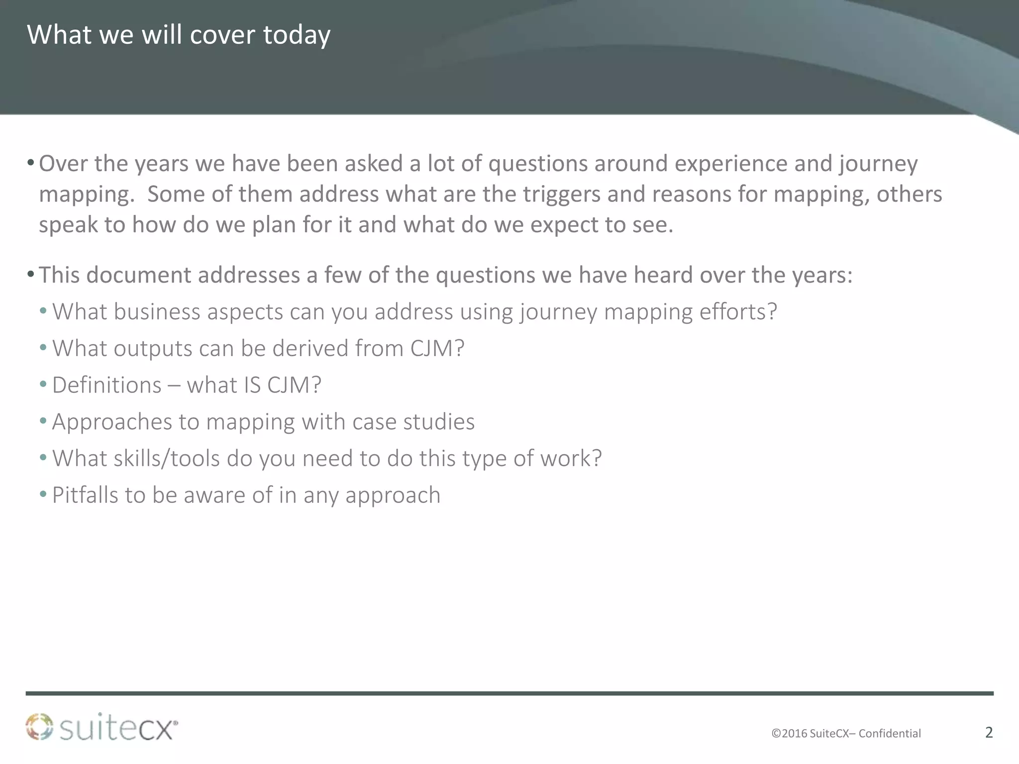 ©2016 SuiteCX– Confidential
What we will cover today
•Over the years we have been asked a lot of questions around experience and journey
mapping. Some of them address what are the triggers and reasons for mapping, others
speak to how do we plan for it and what do we expect to see.
•This document addresses a few of the questions we have heard over the years:
• What business aspects can you address using journey mapping efforts?
• What outputs can be derived from CJM?
• Definitions – what IS CJM?
• Approaches to mapping with case studies
• What skills/tools do you need to do this type of work?
• Pitfalls to be aware of in any approach
2
 