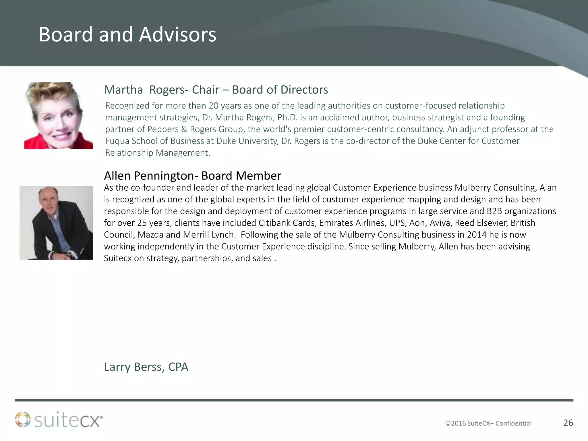©2016 SuiteCX– Confidential
Board and Advisors
Martha Rogers- Chair – Board of Directors
Recognized for more than 20 years as one of the leading authorities on customer-focused relationship
management strategies, Dr. Martha Rogers, Ph.D. is an acclaimed author, business strategist and a founding
partner of Peppers & Rogers Group, the world's premier customer-centric consultancy. An adjunct professor at the
Fuqua School of Business at Duke University, Dr. Rogers is the co-director of the Duke Center for Customer
Relationship Management.
Larry Berss, CPA
Allen Pennington- Board Member
As the co-founder and leader of the market leading global Customer Experience business Mulberry Consulting, Alan
is recognized as one of the global experts in the field of customer experience mapping and design and has been
responsible for the design and deployment of customer experience programs in large service and B2B organizations
for over 25 years, clients have included Citibank Cards, Emirates Airlines, UPS, Aon, Aviva, Reed Elsevier, British
Council, Mazda and Merrill Lynch. Following the sale of the Mulberry Consulting business in 2014 he is now
working independently in the Customer Experience discipline. Since selling Mulberry, Allen has been advising
Suitecx on strategy, partnerships, and sales .
26
 