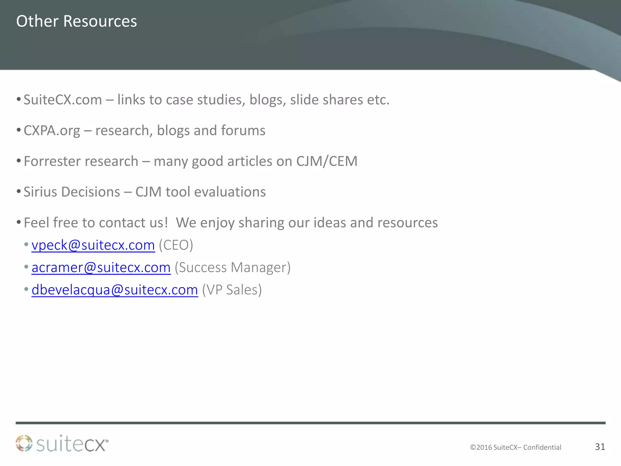 ©2016 SuiteCX– Confidential
Other Resources
•SuiteCX.com – links to case studies, blogs, slide shares etc.
•CXPA.org – research, blogs and forums
•Forrester research – many good articles on CJM/CEM
•Sirius Decisions – CJM tool evaluations
•Feel free to contact us! We enjoy sharing our ideas and resources
• vpeck@suitecx.com (CEO)
• acramer@suitecx.com (Success Manager)
• dbevelacqua@suitecx.com (VP Sales)
31
 